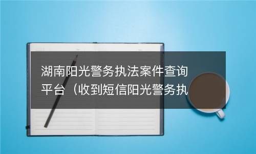湖南阳光警务执法案件查询平台（收到短信阳光警务执法） 