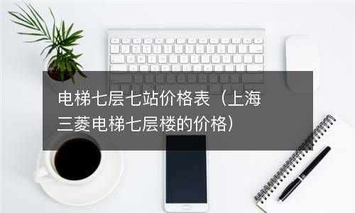 电梯七层七站价格表（上海三菱电梯七层楼的价格） 