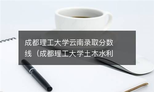 成都理工大学云南录取分数线（成都理工大学土木水利分数线） 