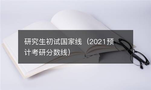 研究生初试国家线（2021预计考研分数线） 