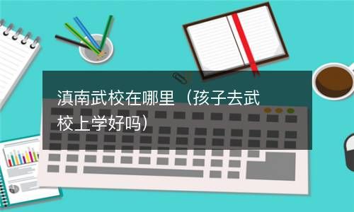 滇南武校在哪里（孩子去武校上学好吗） 