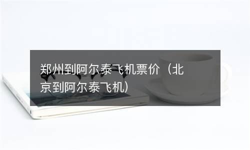 郑州到阿尔泰飞机票价（北京到阿尔泰飞机） 