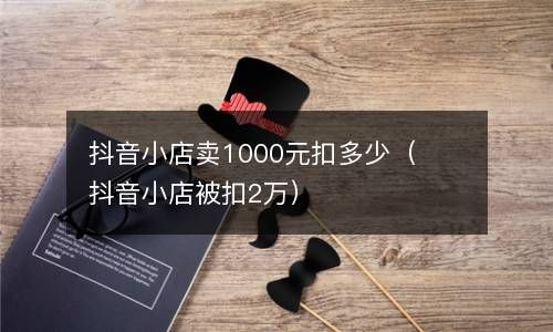 抖音小店卖1000元扣多少（抖音小店被扣2万） 