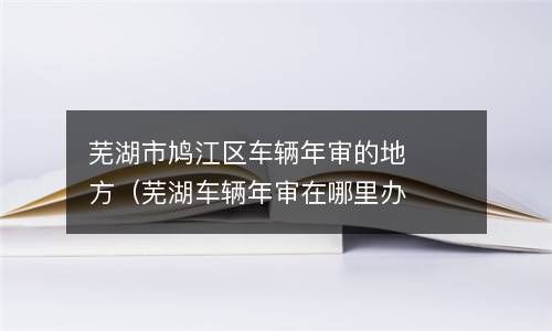 芜湖市鸠江区车辆年审的地方（芜湖车辆年审在哪里办理） 