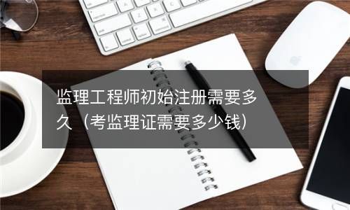 监理工程师初始注册需要多久（考监理证需要多少钱） 