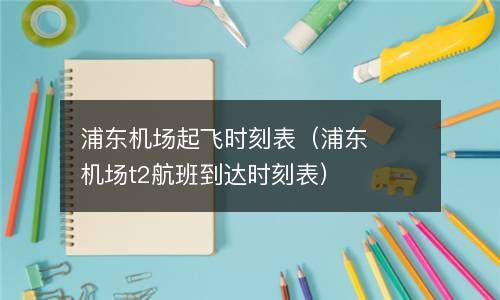 浦东机场起飞时刻表（浦东机场t2航班到达时刻表） 